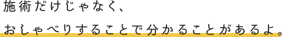 施術だけじゃなく、おしゃべりすることで分かることがあるよ。