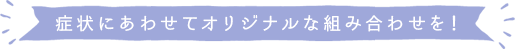 症状にあわせてオリジナルな組み合わせを！