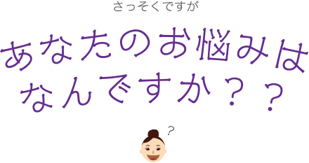 さっそくですがあなたのお悩みはなんですか？？